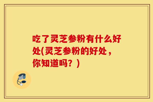 吃了灵芝参粉有什么好处(灵芝参粉的好处,你知道吗?)-第1张图片-灵芝之家 吃了灵芝参粉有什么好处(灵芝参粉的好处,你知道吗?)-第1张图片-灵芝之家