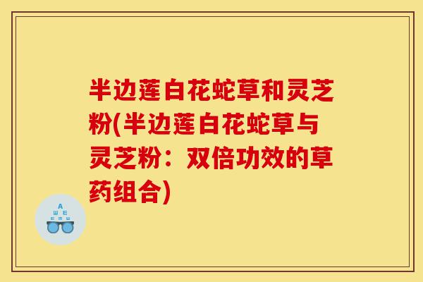 半边莲白花蛇草和灵芝粉(半边莲白花蛇草与灵芝粉:双倍功效的草药组合)-第1张图片-灵芝之家 半边莲白花蛇草和灵芝粉(半边莲白花蛇草与灵芝粉:双倍功效的草药组合)-第1张图片-灵芝之家