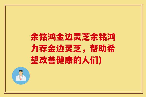 余铭鸿金边灵芝余铭鸿力荐金边灵芝,帮助希望改善健康的人们)-第1张图片-灵芝之家 余铭鸿金边灵芝余铭鸿力荐金边灵芝,帮助希望改善健康的人们)-第1张图片-灵芝之家