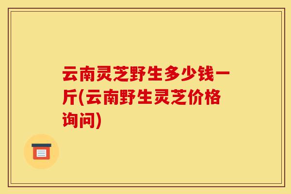 云南灵芝野生多少钱一斤(云南野生灵芝价格询问)-第1张图片-灵芝之家 云南灵芝野生多少钱一斤(云南野生灵芝价格询问)-第1张图片-灵芝之家