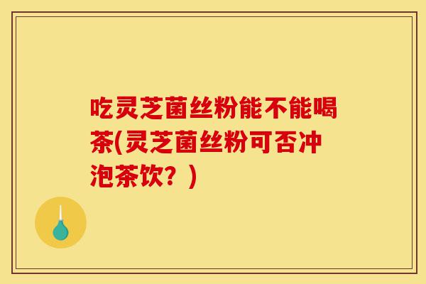 吃灵芝菌丝粉能不能喝茶(灵芝菌丝粉可否冲泡茶饮?)-第1张图片-灵芝之家 吃灵芝菌丝粉能不能喝茶(灵芝菌丝粉可否冲泡茶饮?)-第1张图片-灵芝之家