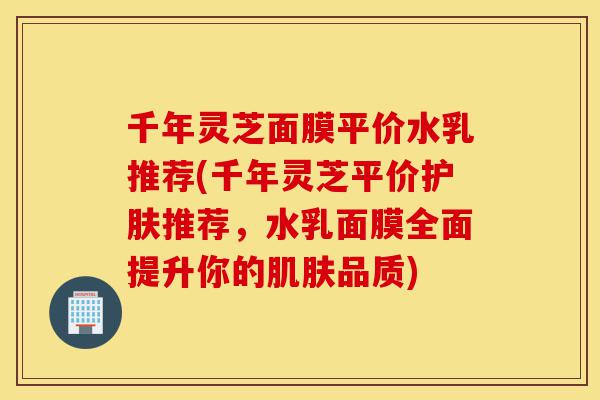 千年灵芝面膜平价水乳推荐(千年灵芝平价护肤推荐,水乳面膜全面提升你的肌肤品质)-第1张图片-灵芝之家 千年灵芝面膜平价水乳推荐(千年灵芝平价护肤推荐,水乳面膜全面提升你的肌肤品质)-第1张图片-灵芝之家
