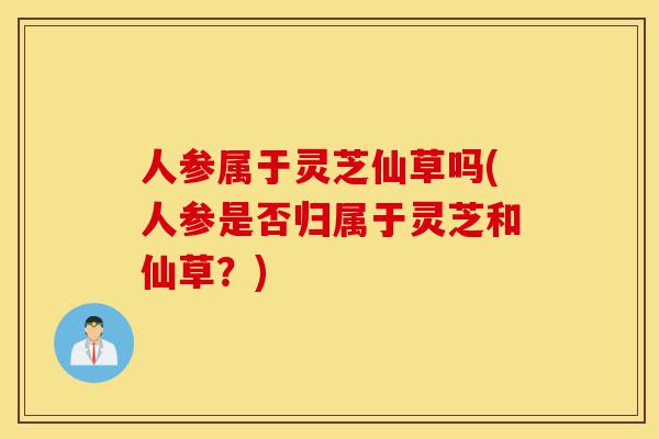 人参属于灵芝仙草吗(人参是否归属于灵芝和仙草？)-第1张图片-灵芝之家