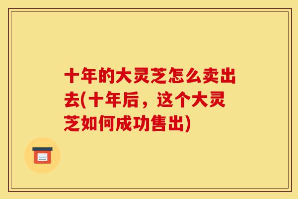十年的大灵芝怎么卖出去(十年后,这个大灵芝如何成功售出)-第1张图片-灵芝之家 十年的大灵芝怎么卖出去(十年后,这个大灵芝如何成功售出)-第1张图片-灵芝之家
