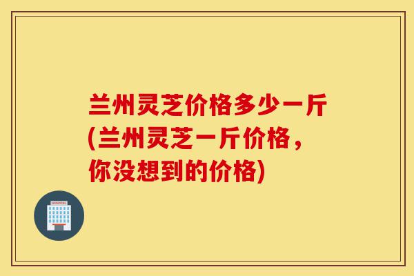 兰州灵芝价格多少一斤(兰州灵芝一斤价格,你没想到的价格)-第1张图片-灵芝之家 兰州灵芝价格多少一斤(兰州灵芝一斤价格,你没想到的价格)-第1张图片-灵芝之家