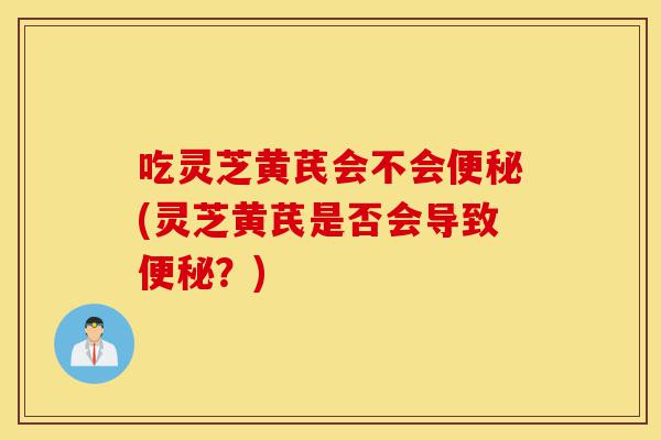 吃灵芝黄芪会不会便秘(灵芝黄芪是否会导致便秘?)-第1张图片-灵芝之家 吃灵芝黄芪会不会便秘(灵芝黄芪是否会导致便秘?)-第1张图片-灵芝之家