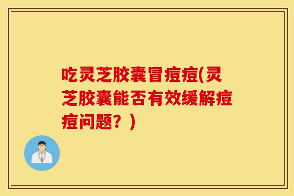 吃灵芝胶囊冒痘痘(灵芝胶囊能否有效缓解痘痘问题？)-第1张图片-灵芝之家