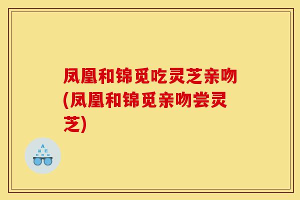 凤凰和锦觅吃灵芝亲吻(凤凰和锦觅亲吻尝灵芝)-第1张图片-灵芝之家 凤凰和锦觅吃灵芝亲吻(凤凰和锦觅亲吻尝灵芝)-第1张图片-灵芝之家