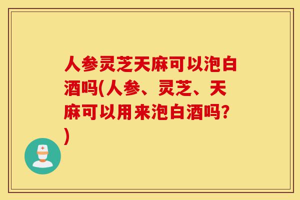 人参灵芝天麻可以泡白酒吗(人参、灵芝、天麻可以用来泡白酒吗?)-第1张图片-灵芝之家 人参灵芝天麻可以泡白酒吗(人参、灵芝、天麻可以用来泡白酒吗?)-第1张图片-灵芝之家
