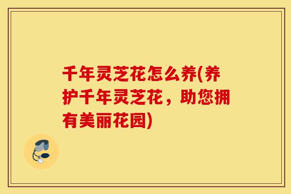 千年灵芝花怎么养(养护千年灵芝花，助您拥有美丽花园)-第1张图片-灵芝之家
