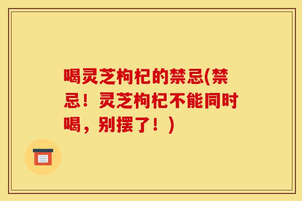 喝灵芝枸杞的禁忌(禁忌!灵芝枸杞不能同时喝,别摆了!)-第1张图片-灵芝之家 喝灵芝枸杞的禁忌(禁忌!灵芝枸杞不能同时喝,别摆了!)-第1张图片-灵芝之家