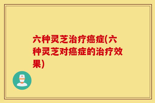 六种灵芝治疗癌症(六种灵芝对癌症的治疗效果)-第1张图片-灵芝之家