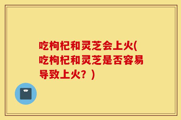 吃枸杞和灵芝会上火(吃枸杞和灵芝是否容易导致上火?)-第1张图片-灵芝之家 吃枸杞和灵芝会上火(吃枸杞和灵芝是否容易导致上火?)-第1张图片-灵芝之家