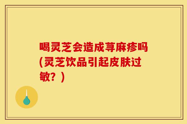 喝灵芝会造成荨麻疹吗(灵芝饮品引起皮肤过敏?)-第1张图片-灵芝之家 喝灵芝会造成荨麻疹吗(灵芝饮品引起皮肤过敏?)-第1张图片-灵芝之家
