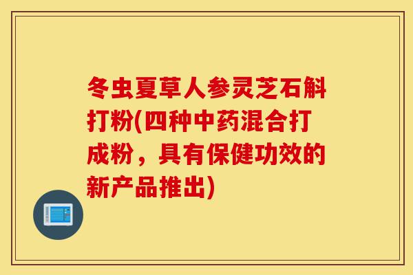 冬虫夏草人参灵芝石斛打粉(四种中药混合打成粉,具有保健功效的新产品推出)-第1张图片-灵芝之家 冬虫夏草人参灵芝石斛打粉(四种中药混合打成粉,具有保健功效的新产品推出)-第1张图片-灵芝之家