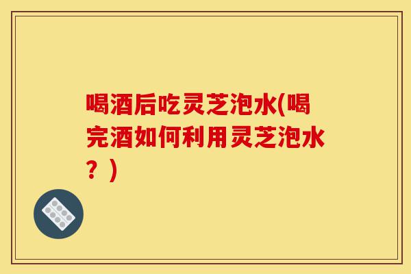 喝酒后吃灵芝泡水(喝完酒如何利用灵芝泡水?)-第1张图片-灵芝之家 喝酒后吃灵芝泡水(喝完酒如何利用灵芝泡水?)-第1张图片-灵芝之家