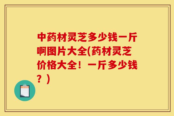 中药材灵芝多少钱一斤啊图片大全(药材灵芝价格大全!一斤多少钱?)-第1张图片-灵芝之家 中药材灵芝多少钱一斤啊图片大全(药材灵芝价格大全!一斤多少钱?)-第1张图片-灵芝之家