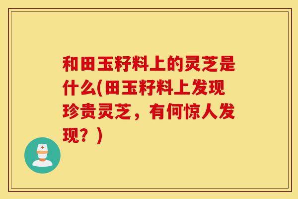 和田玉籽料上的灵芝是什么(田玉籽料上发现珍贵灵芝,有何惊人发现?)-第1张图片-灵芝之家 和田玉籽料上的灵芝是什么(田玉籽料上发现珍贵灵芝,有何惊人发现?)-第1张图片-灵芝之家