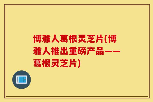 博雅人葛根灵芝片(博雅人推出重磅产品——葛根灵芝片)-第1张图片-灵芝之家