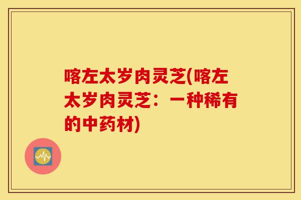 喀左太岁肉灵芝(喀左太岁肉灵芝:一种稀有的中药材)-第1张图片-灵芝之家 喀左太岁肉灵芝(喀左太岁肉灵芝:一种稀有的中药材)-第1张图片-灵芝之家