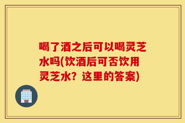 喝了酒之后可以喝灵芝水吗(饮酒后可否饮用灵芝水？这里的答案)-第1张图片-灵芝之家