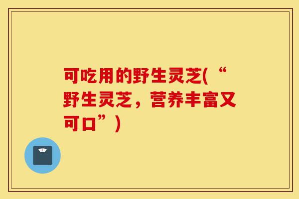 可吃用的野生灵芝(“野生灵芝,营养丰富又可口”)-第1张图片-灵芝之家 可吃用的野生灵芝(“野生灵芝,营养丰富又可口”)-第1张图片-灵芝之家