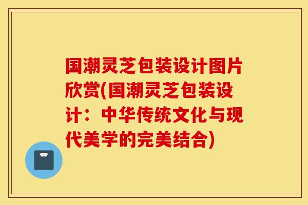 国潮灵芝包装设计图片欣赏(国潮灵芝包装设计:中华传统文化与现代美学的完美结合)-第1张图片-灵芝之家 国潮灵芝包装设计图片欣赏(国潮灵芝包装设计:中华传统文化与现代美学的完美结合)-第1张图片-灵芝之家