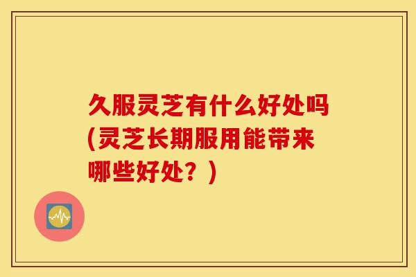 久服灵芝有什么好处吗(灵芝长期服用能带来哪些好处?)-第1张图片-灵芝之家 久服灵芝有什么好处吗(灵芝长期服用能带来哪些好处?)-第1张图片-灵芝之家