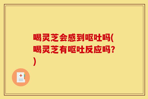 喝灵芝会感到呕吐吗(喝灵芝有呕吐反应吗?)-第1张图片-灵芝之家 喝灵芝会感到呕吐吗(喝灵芝有呕吐反应吗?)-第1张图片-灵芝之家