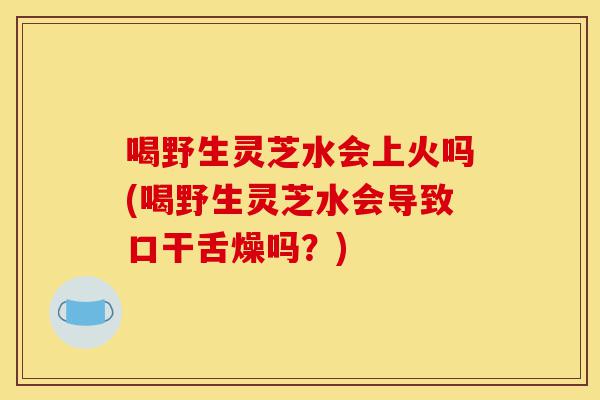 喝野生灵芝水会上火吗(喝野生灵芝水会导致口干舌燥吗?)-第1张图片-灵芝之家 喝野生灵芝水会上火吗(喝野生灵芝水会导致口干舌燥吗?)-第1张图片-灵芝之家