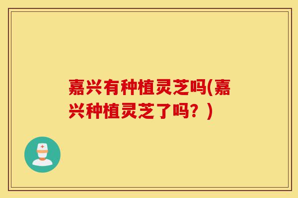 嘉兴有种植灵芝吗(嘉兴种植灵芝了吗？)-第1张图片-灵芝之家
