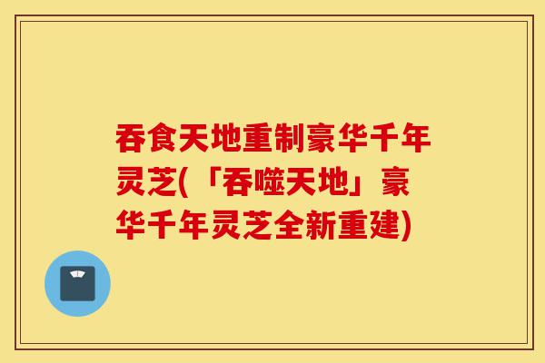 吞食天地重制豪华千年灵芝(「吞噬天地」豪华千年灵芝全新重建)-第1张图片-灵芝之家 吞食天地重制豪华千年灵芝(「吞噬天地」豪华千年灵芝全新重建)-第1张图片-灵芝之家