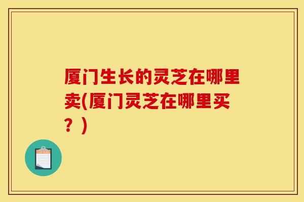 厦门生长的灵芝在哪里卖(厦门灵芝在哪里买?)-第1张图片-灵芝之家 厦门生长的灵芝在哪里卖(厦门灵芝在哪里买?)-第1张图片-灵芝之家