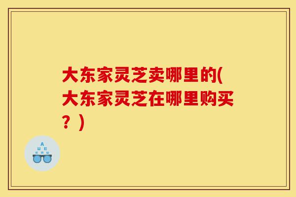 大东家灵芝卖哪里的(大东家灵芝在哪里购买?)-第1张图片-灵芝之家 大东家灵芝卖哪里的(大东家灵芝在哪里购买?)-第1张图片-灵芝之家