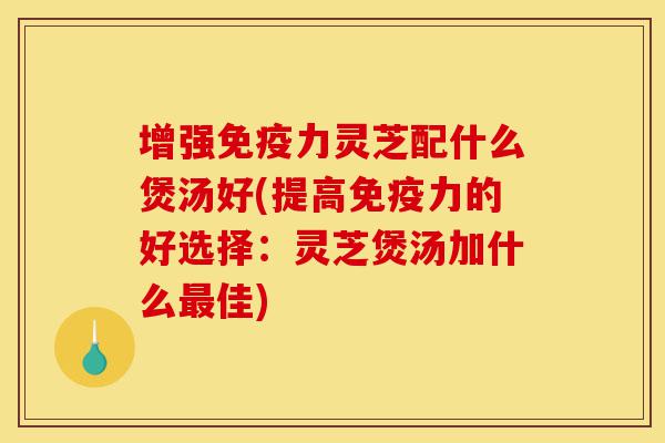 增强免疫力灵芝配什么煲汤好(提高免疫力的好选择:灵芝煲汤加什么最佳)-第1张图片-灵芝之家 增强免疫力灵芝配什么煲汤好(提高免疫力的好选择:灵芝煲汤加什么最佳)-第1张图片-灵芝之家