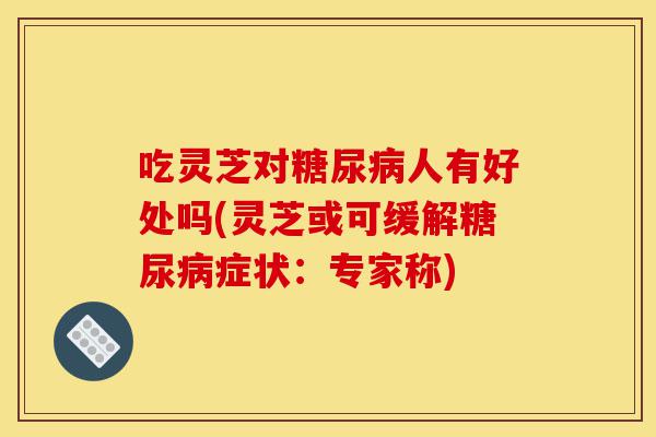 吃灵芝对糖尿病人有好处吗(灵芝或可缓解糖尿病症状:专家称)-第1张图片-灵芝之家 吃灵芝对糖尿病人有好处吗(灵芝或可缓解糖尿病症状:专家称)-第1张图片-灵芝之家