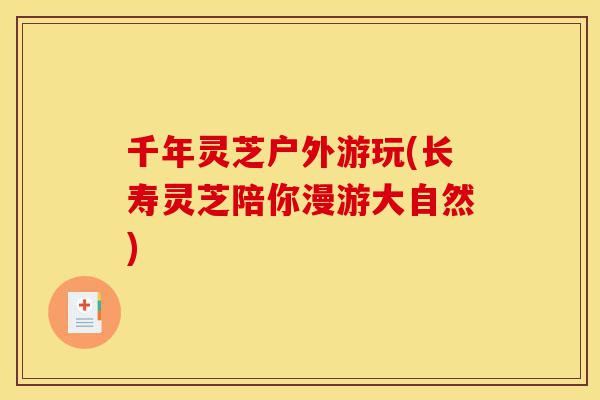 千年灵芝户外游玩(长寿灵芝陪你漫游大自然)-第1张图片-灵芝之家