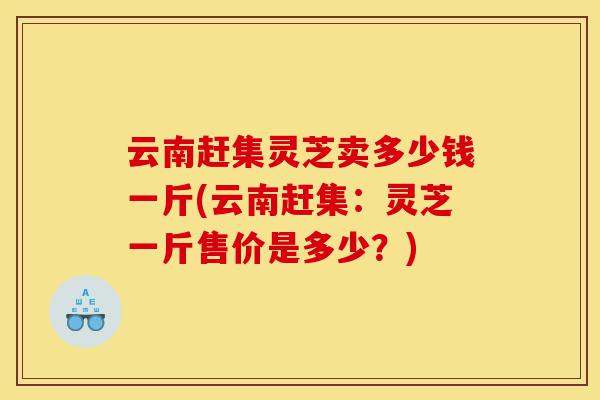 云南赶集灵芝卖多少钱一斤(云南赶集：灵芝一斤售价是多少？)-第1张图片-灵芝之家