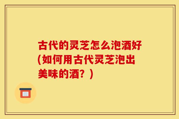 古代的灵芝怎么泡酒好(如何用古代灵芝泡出美味的酒？)-第1张图片-灵芝之家