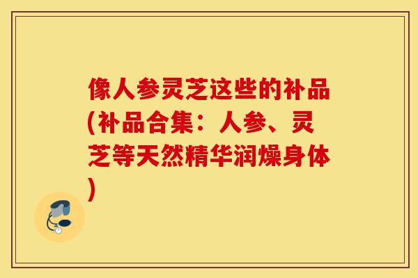 像人参灵芝这些的补品(补品合集:人参、灵芝等天然精华润燥身体)-第1张图片-灵芝之家 像人参灵芝这些的补品(补品合集:人参、灵芝等天然精华润燥身体)-第1张图片-灵芝之家