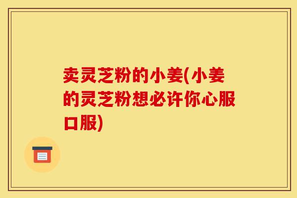 卖灵芝粉的小姜(小姜的灵芝粉想必许你心服口服)-第1张图片-灵芝之家