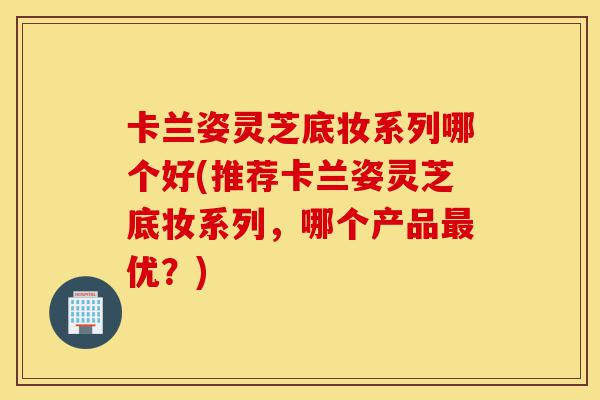 卡兰姿灵芝底妆系列哪个好(推荐卡兰姿灵芝底妆系列,哪个产品最优?)-第1张图片-灵芝之家 卡兰姿灵芝底妆系列哪个好(推荐卡兰姿灵芝底妆系列,哪个产品最优?)-第1张图片-灵芝之家