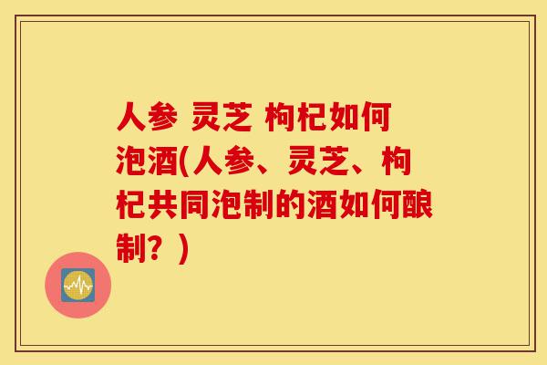 人参 灵芝 枸杞如何泡酒(人参、灵芝、枸杞共同泡制的酒如何酿制?)-第1张图片-灵芝之家 人参 灵芝 枸杞如何泡酒(人参、灵芝、枸杞共同泡制的酒如何酿制?)-第1张图片-灵芝之家
