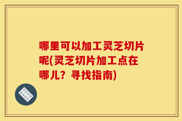 哪里可以加工灵芝切片呢(灵芝切片加工点在哪儿?寻找指南)-第1张图片-灵芝之家 哪里可以加工灵芝切片呢(灵芝切片加工点在哪儿?寻找指南)-第1张图片-灵芝之家