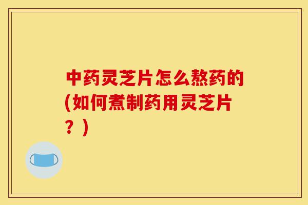 中药灵芝片怎么熬药的(如何煮制药用灵芝片?)-第1张图片-灵芝之家 中药灵芝片怎么熬药的(如何煮制药用灵芝片?)-第1张图片-灵芝之家