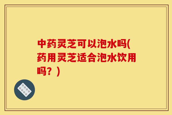 中药灵芝可以泡水吗(药用灵芝适合泡水饮用吗?)-第1张图片-灵芝之家 中药灵芝可以泡水吗(药用灵芝适合泡水饮用吗?)-第1张图片-灵芝之家
