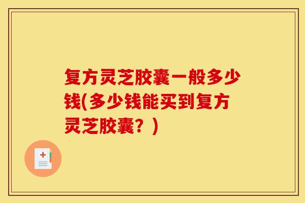 复方灵芝胶囊一般多少钱(多少钱能买到复方灵芝胶囊？)-第1张图片-灵芝之家