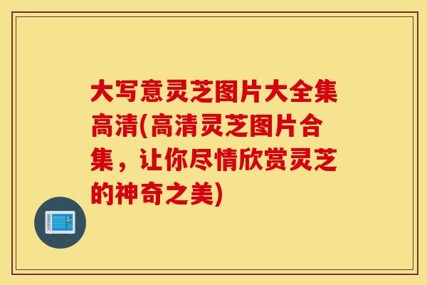 大写意灵芝图片大全集高清(高清灵芝图片合集，让你尽情欣赏灵芝的神奇之美)-第1张图片-灵芝之家