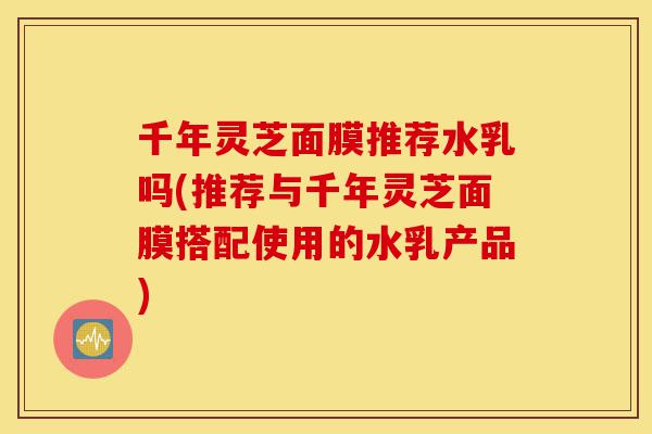 千年灵芝面膜推荐水乳吗(推荐与千年灵芝面膜搭配使用的水乳产品)-第1张图片-灵芝之家 千年灵芝面膜推荐水乳吗(推荐与千年灵芝面膜搭配使用的水乳产品)-第1张图片-灵芝之家