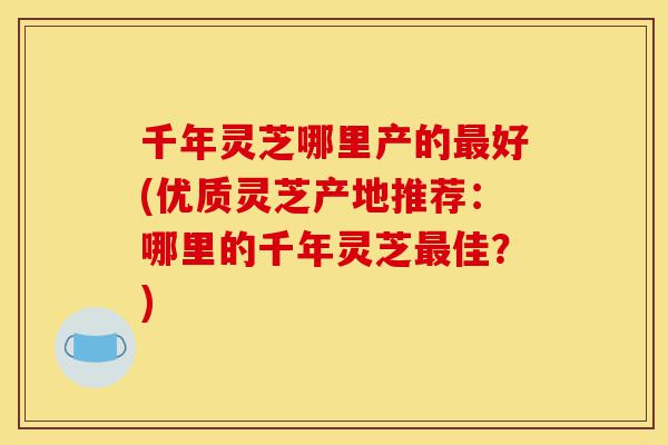 千年灵芝哪里产的最好(优质灵芝产地推荐:哪里的千年灵芝最佳?)-第1张图片-灵芝之家 千年灵芝哪里产的最好(优质灵芝产地推荐:哪里的千年灵芝最佳?)-第1张图片-灵芝之家
